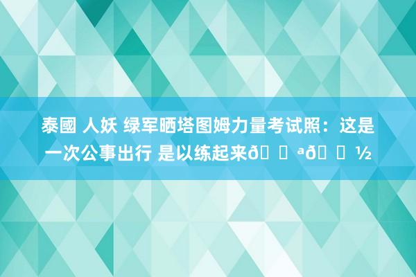 泰國 人妖 绿军晒塔图姆力量考试照：这是一次公事出行 是以练起来💪🏽