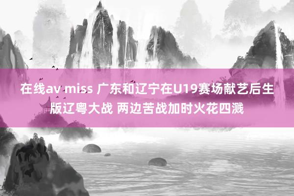 在线av miss 广东和辽宁在U19赛场献艺后生版辽粤大战 两边苦战加时火花四溅