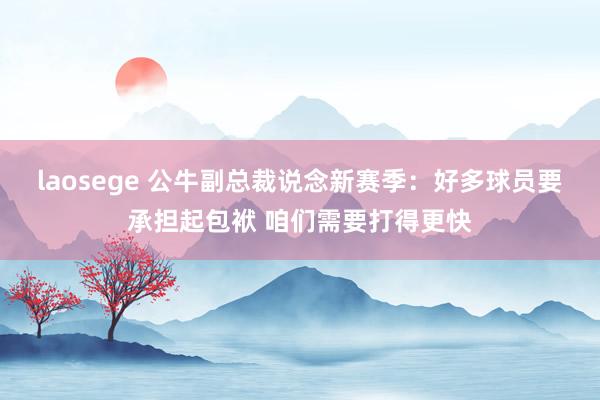 laosege 公牛副总裁说念新赛季：好多球员要承担起包袱 咱们需要打得更快