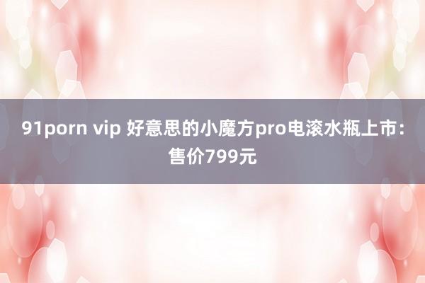 91porn vip 好意思的小魔方pro电滚水瓶上市：售价799元