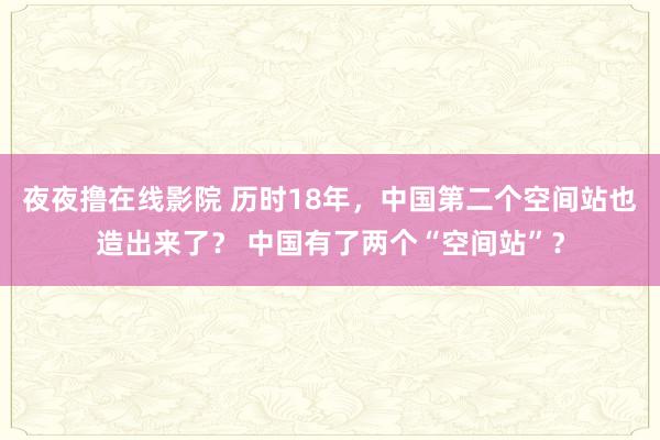 夜夜撸在线影院 历时18年，中国第二个空间站也造出来了？ 中国有了两个“空间站”？