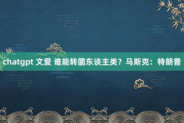 chatgpt 文爱 谁能转圜东谈主类？马斯克：特朗普