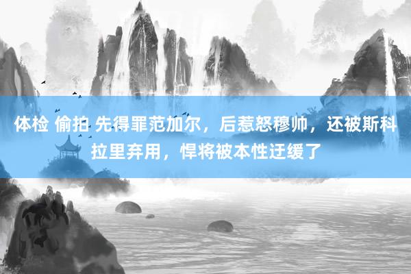 体检 偷拍 先得罪范加尔，后惹怒穆帅，还被斯科拉里弃用，悍将被本性迂缓了