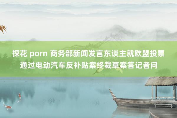 探花 porn 商务部新闻发言东谈主就欧盟投票通过电动汽车反补贴案终裁草案答记者问