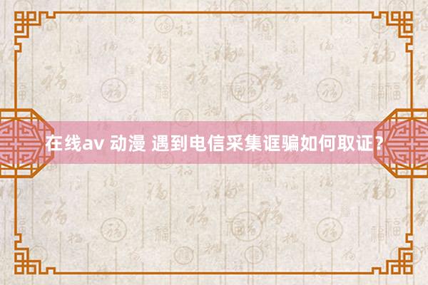 在线av 动漫 遇到电信采集诓骗如何取证？