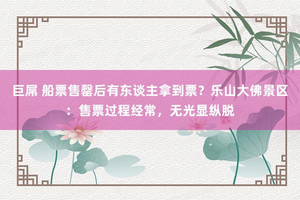 巨屌 船票售罄后有东谈主拿到票？乐山大佛景区：售票过程经常，无光显纵脱