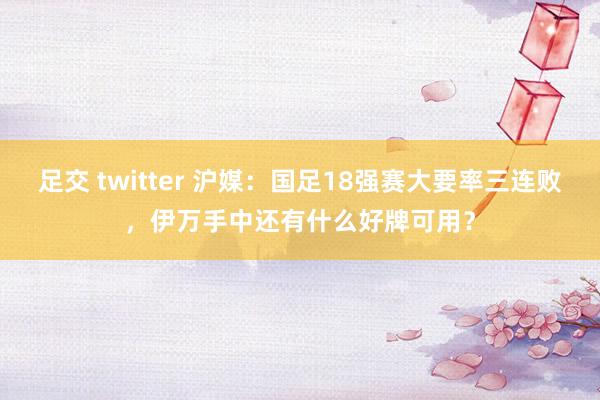 足交 twitter 沪媒：国足18强赛大要率三连败，伊万手中还有什么好牌可用？