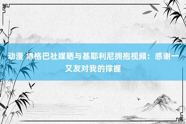 动漫 博格巴社媒晒与基耶利尼拥抱视频：感谢一又友对我的撑握