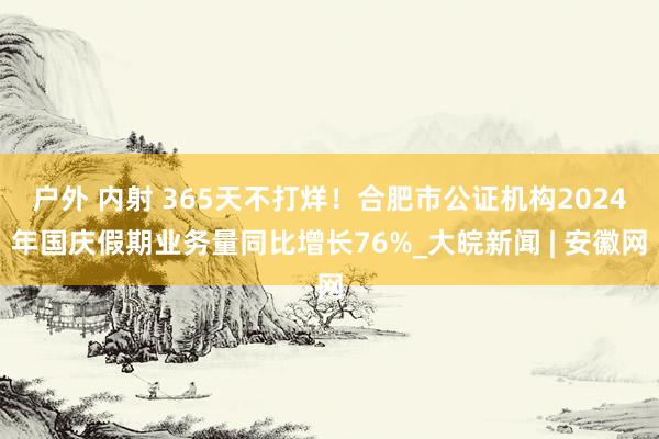 户外 内射 365天不打烊！合肥市公证机构2024年国庆假期业务量同比增长76%_大皖新闻 | 安徽网