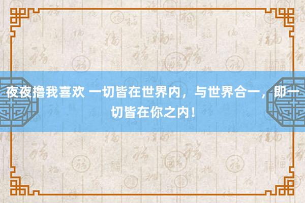 夜夜撸我喜欢 一切皆在世界内，与世界合一，即一切皆在你之内！