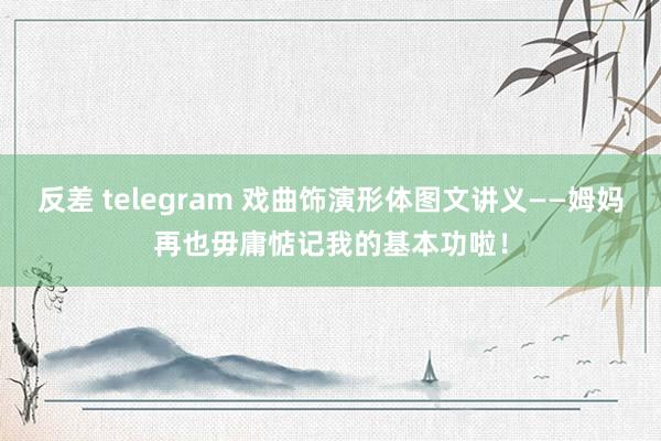 反差 telegram 戏曲饰演形体图文讲义——姆妈再也毋庸惦记我的基本功啦！