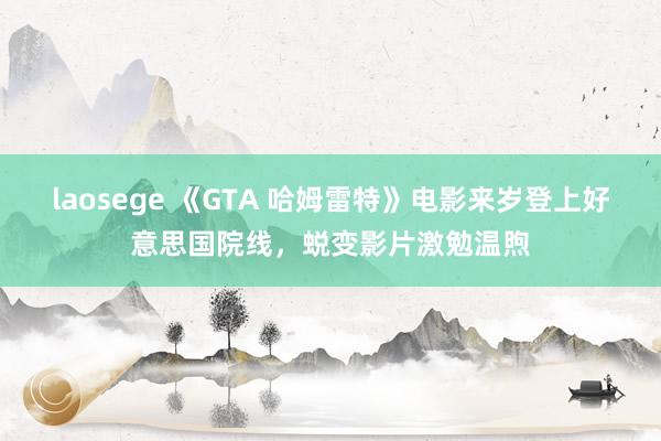 laosege 《GTA 哈姆雷特》电影来岁登上好意思国院线，蜕变影片激勉温煦