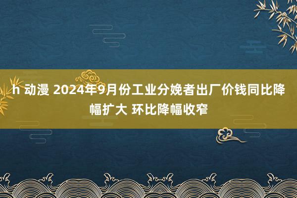 h 动漫 2024年9月份工业分娩者出厂价钱同比降幅扩大 环比降幅收窄