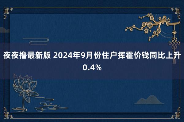 夜夜撸最新版 2024年9月份住户挥霍价钱同比上升0.4%