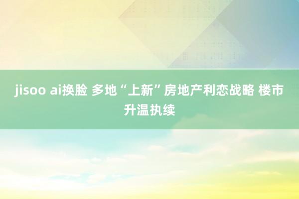 jisoo ai换脸 多地“上新”房地产利恋战略 楼市升温执续