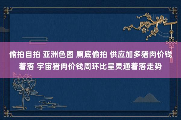 偷拍自拍 亚洲色图 厕底偷拍 供应加多猪肉价钱着落 宇宙猪肉价钱周环比呈灵通着落走势