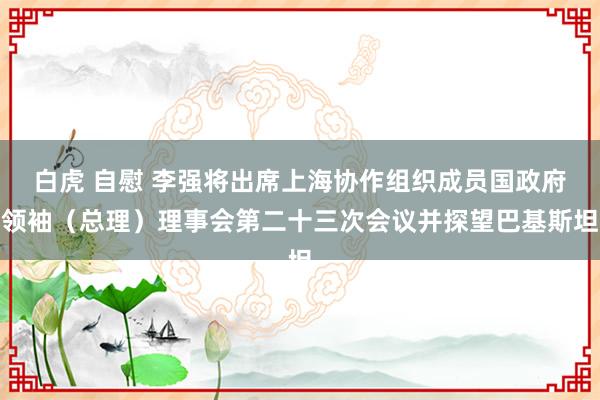 白虎 自慰 李强将出席上海协作组织成员国政府领袖（总理）理事会第二十三次会议并探望巴基斯坦