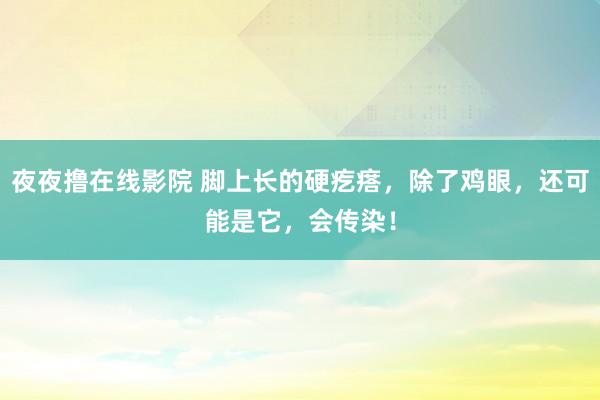 夜夜撸在线影院 脚上长的硬疙瘩，除了鸡眼，还可能是它，会传染！