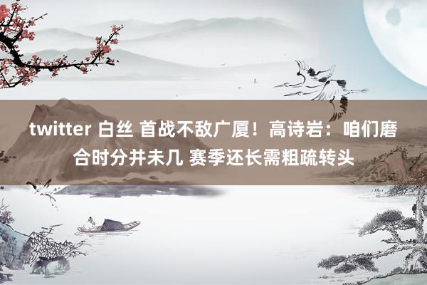 twitter 白丝 首战不敌广厦！高诗岩：咱们磨合时分并未几 赛季还长需粗疏转头