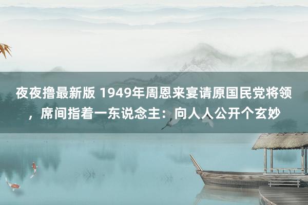 夜夜撸最新版 1949年周恩来宴请原国民党将领，席间指着一东说念主：向人人公开个玄妙