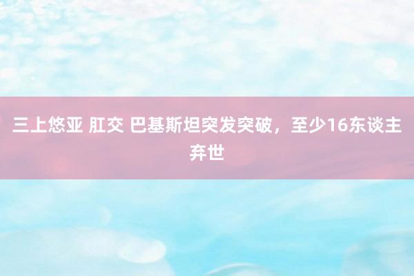 三上悠亚 肛交 巴基斯坦突发突破，至少16东谈主弃世