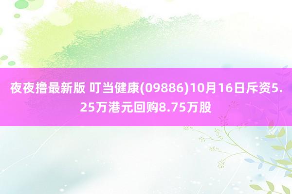 夜夜撸最新版 叮当健康(09886)10月16日斥资5.25万港元回购8.75万股