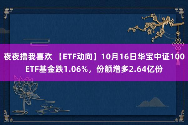 夜夜撸我喜欢 【ETF动向】10月16日华宝中证100ETF基金跌1.06%，份额增多2.64亿份