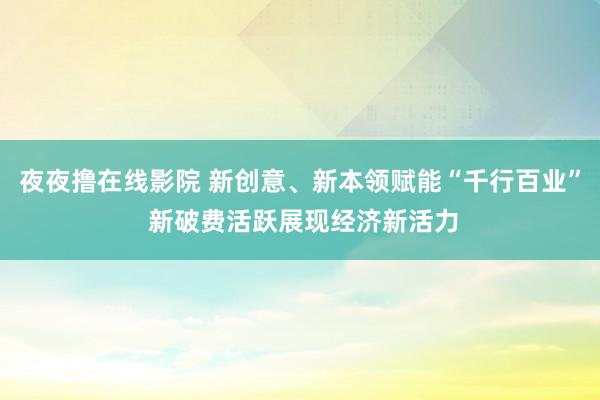 夜夜撸在线影院 新创意、新本领赋能“千行百业” 新破费活跃展现经济新活力