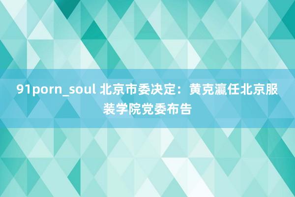 91porn_soul 北京市委决定：黄克瀛任北京服装学院党委布告