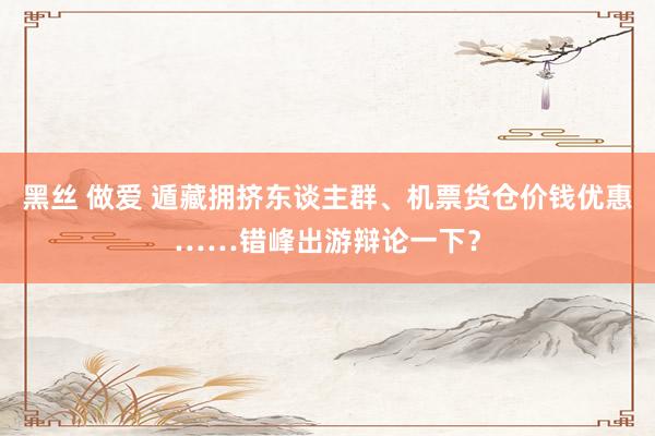 黑丝 做爱 遁藏拥挤东谈主群、机票货仓价钱优惠……错峰出游辩论一下？