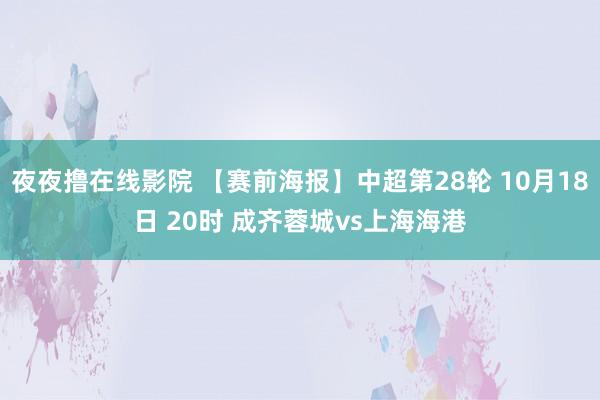 夜夜撸在线影院 【赛前海报】中超第28轮 10月18日 20时 成齐蓉城vs上海海港