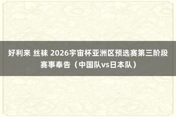 好利来 丝袜 2026宇宙杯亚洲区预选赛第三阶段赛事奉告（中国队vs日本队）