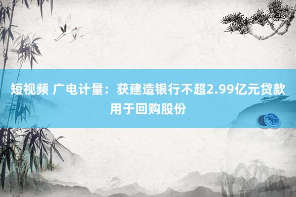 短视频 广电计量：获建造银行不超2.99亿元贷款用于回购股份