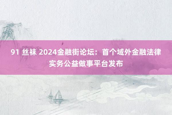 91 丝袜 2024金融街论坛：首个域外金融法律实务公益做事平台发布