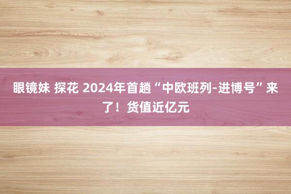 眼镜妹 探花 2024年首趟“中欧班列-进博号”来了！货值近亿元