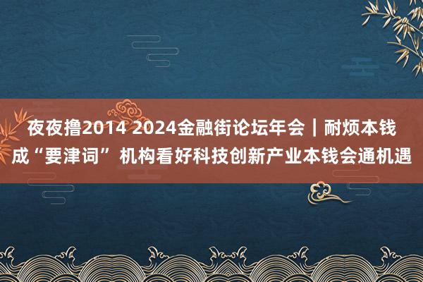 夜夜撸2014 2024金融街论坛年会｜耐烦本钱成“要津词” 机构看好科技创新产业本钱会通机遇