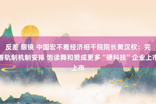 反差 眼镜 中国宏不雅经济相干院院长黄汉权：完善轨制机制安排 饱读舞和赞成更多“硬科技”企业上市