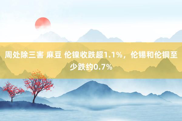 周处除三害 麻豆 伦镍收跌超1.1%，伦锡和伦铜至少跌约0.7%