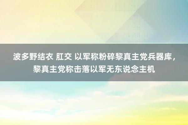 波多野结衣 肛交 以军称粉碎黎真主党兵器库，黎真主党称击落以军无东说念主机