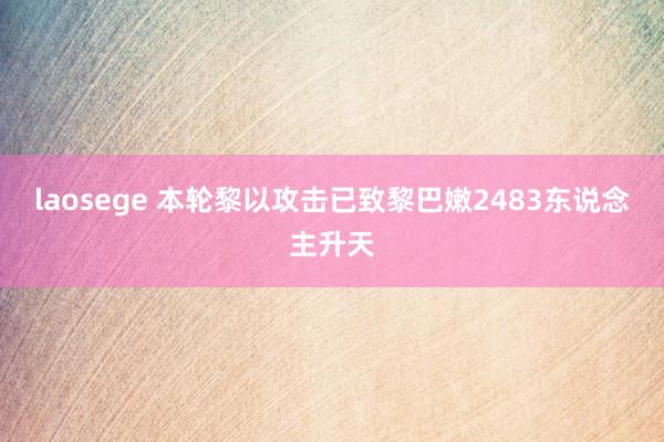 laosege 本轮黎以攻击已致黎巴嫩2483东说念主升天