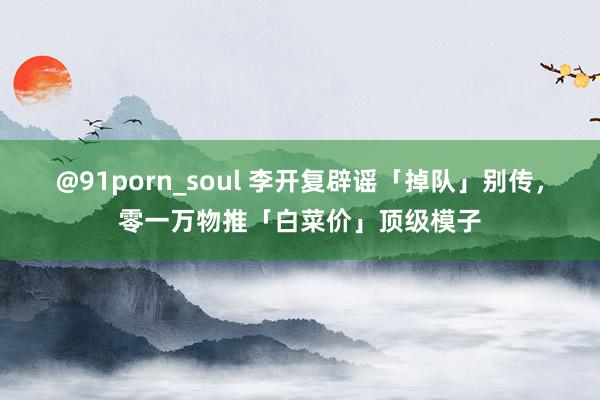 @91porn_soul 李开复辟谣「掉队」别传，零一万物推「白菜价」顶级模子