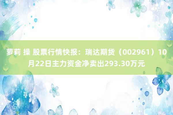 萝莉 操 股票行情快报：瑞达期货（002961）10月22日主力资金净卖出293.30万元