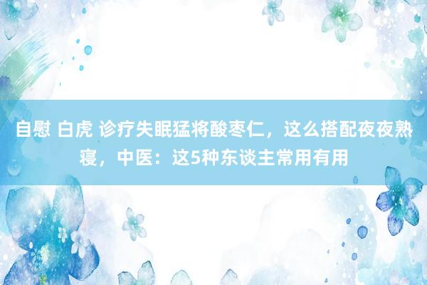 自慰 白虎 诊疗失眠猛将酸枣仁，这么搭配夜夜熟寝，中医：这5种东谈主常用有用