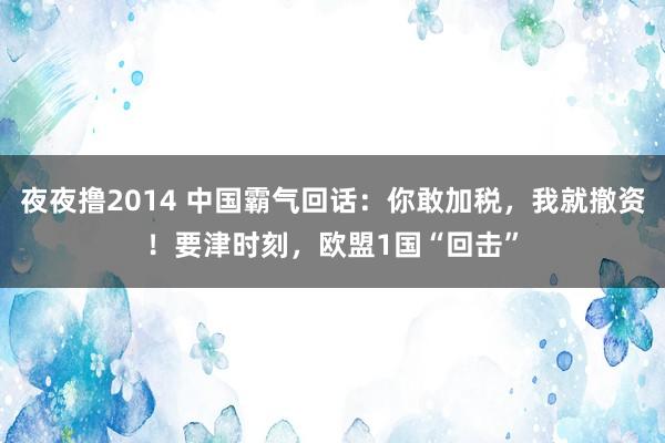 夜夜撸2014 中国霸气回话：你敢加税，我就撤资！要津时刻，欧盟1国“回击”