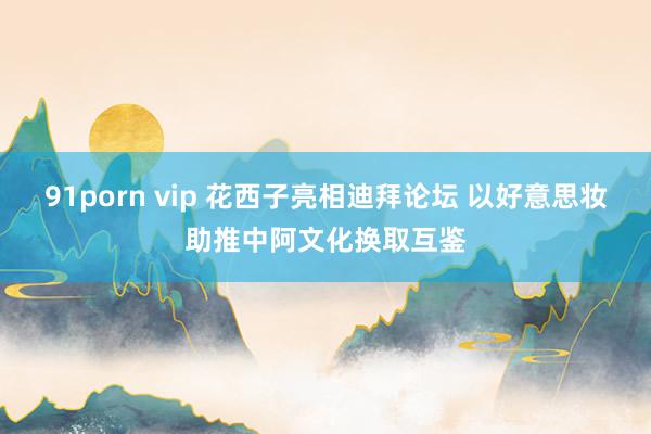 91porn vip 花西子亮相迪拜论坛 以好意思妆助推中阿文化换取互鉴