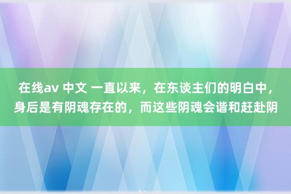 在线av 中文 一直以来，在东谈主们的明白中，身后是有阴魂存在的，而这些阴魂会谐和赶赴阴