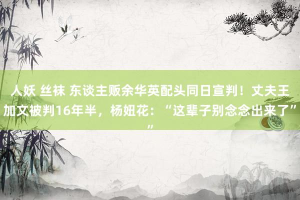 人妖 丝袜 东谈主贩余华英配头同日宣判！丈夫王加文被判16年半，杨妞花：“这辈子别念念出来了”