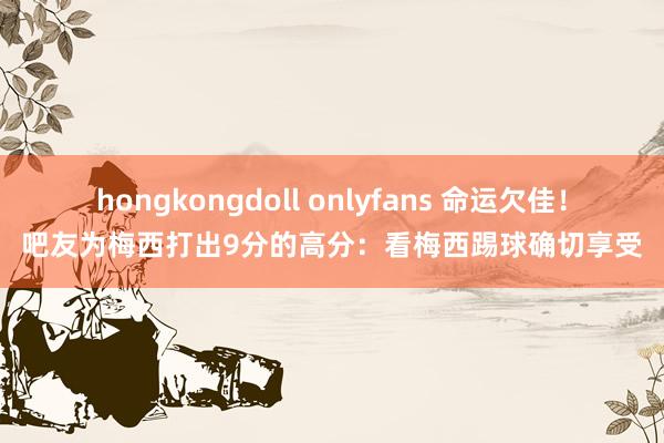 hongkongdoll onlyfans 命运欠佳！吧友为梅西打出9分的高分：看梅西踢球确切享受