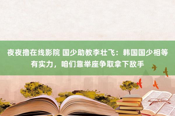 夜夜撸在线影院 国少助教李壮飞：韩国国少相等有实力，咱们靠举座争取拿下敌手