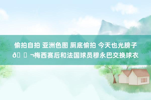 偷拍自拍 亚洲色图 厕底偷拍 今天也光膀子😬梅西赛后和法国球员穆永巴交换球衣